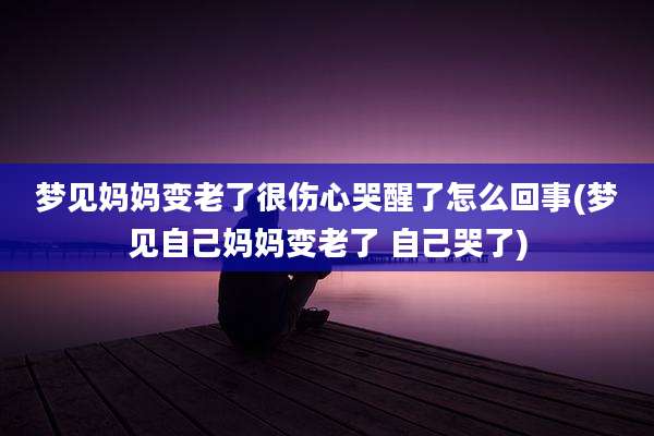 梦见妈妈变老了很伤心哭醒了怎么回事(梦见自己妈妈变老了 自己哭了)