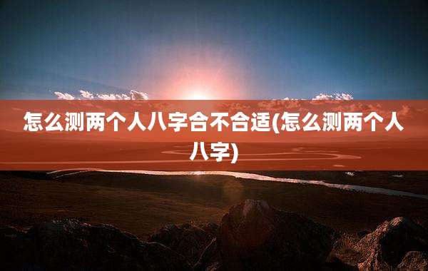 怎么测两个人八字合不合适(怎么测两个人八字)