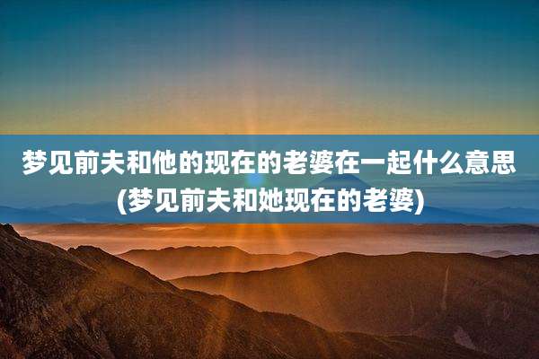 梦见前夫和他的现在的老婆在一起什么意思(梦见前夫和她现在的老婆)