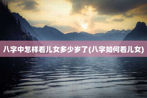 八字中怎样看儿女多少岁了(八字如何看儿女)