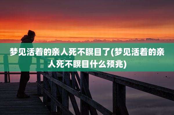 梦见活着的亲人死不瞑目了(梦见活着的亲人死不瞑目什么预兆)