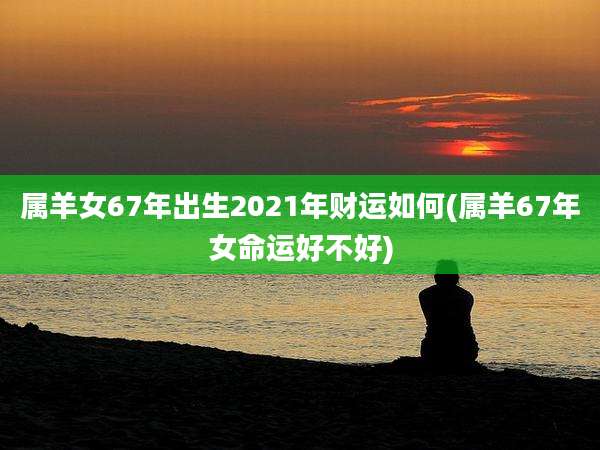 属羊女67年出生2021年财运如何(属羊67年女命运好不好)