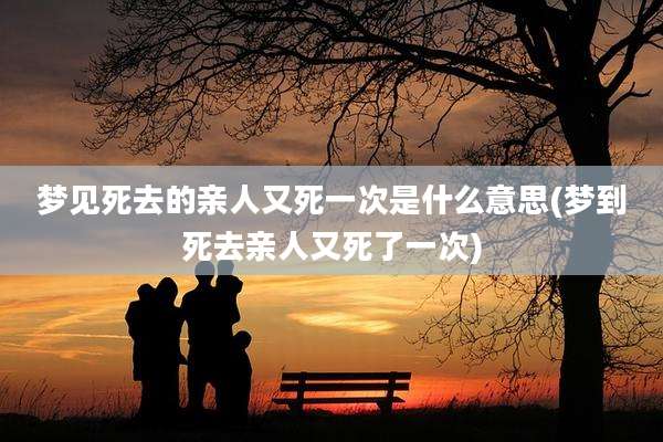 梦见死去的亲人又死一次是什么意思(梦到死去亲人又死了一次)
