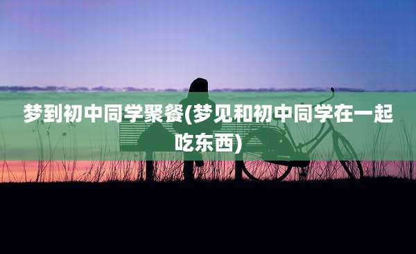 梦到初中同学聚餐(梦见和初中同学在一起吃东西)