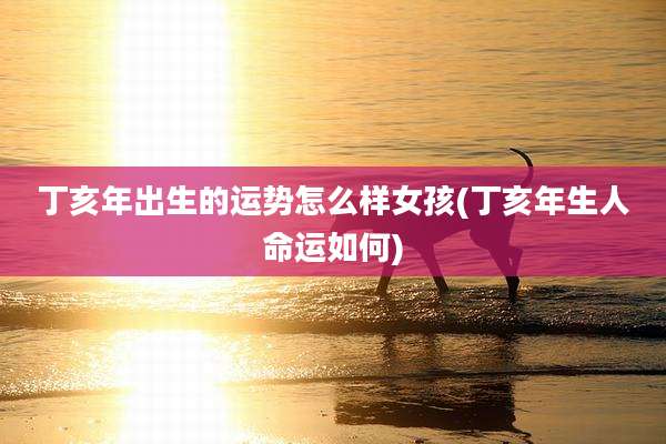 丁亥年出生的运势怎么样女孩(丁亥年生人命运如何)