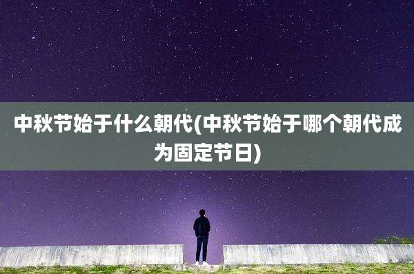 中秋节始于什么朝代(中秋节始于哪个朝代成为固定节日)