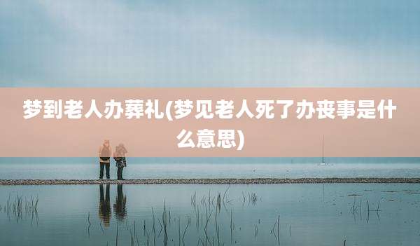 梦到老人办葬礼(梦见老人死了办丧事是什么意思)
