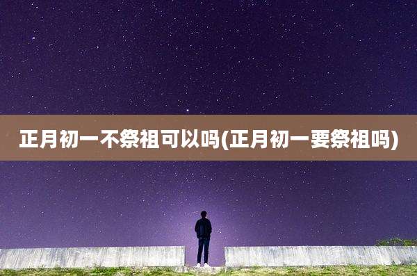 正月初一不祭祖可以吗(正月初一要祭祖吗)