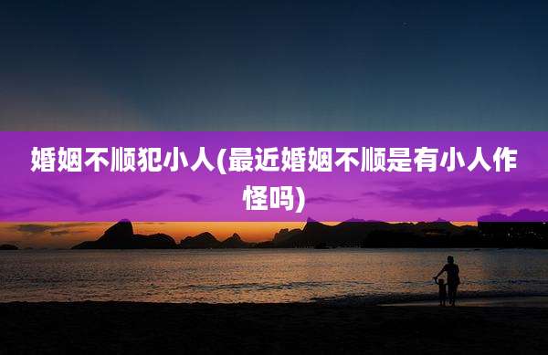婚姻不顺犯小人(最近婚姻不顺是有小人作怪吗)