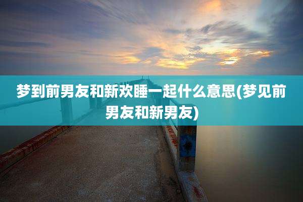 梦到前男友和新欢睡一起什么意思(梦见前男友和新男友)
