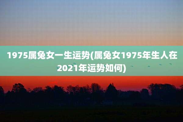 1975属兔女一生运势(属兔女1975年生人在2021年运势如何)