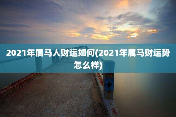 2021年属马人财运如何(2021年属马财运势怎么样)
