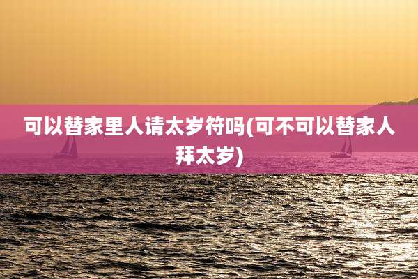 可以替家里人请太岁符吗(可不可以替家人拜太岁)