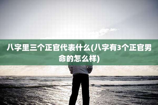 八字里三个正官代表什么(八字有3个正官男命的怎么样)