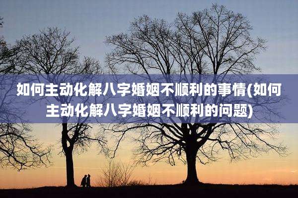 如何主动化解八字婚姻不顺利的事情(如何主动化解八字婚姻不顺利的问题)