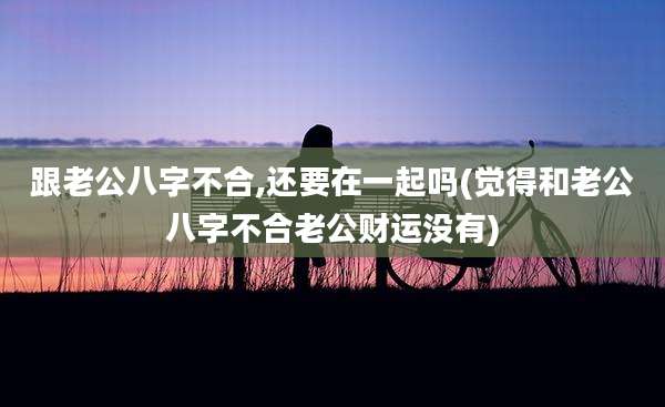 跟老公八字不合,还要在一起吗(觉得和老公八字不合老公财运没有)