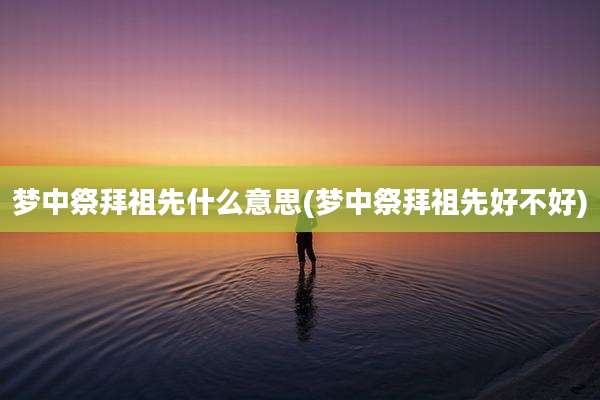 梦中祭拜祖先什么意思(梦中祭拜祖先好不好)