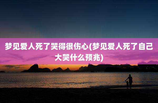 梦见爱人死了哭得很伤心(梦见爱人死了自己大哭什么预兆)