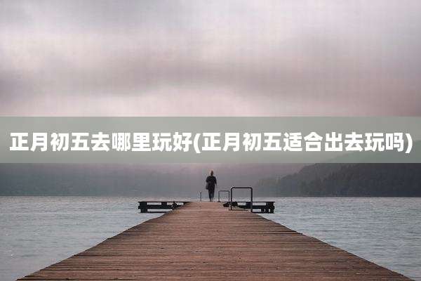 正月初五去哪里玩好(正月初五适合出去玩吗)