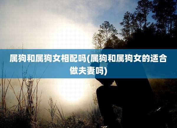 属狗和属狗女相配吗(属狗和属狗女的适合做夫妻吗)