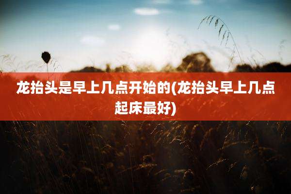 龙抬头是早上几点开始的(龙抬头早上几点起床最好)