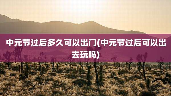 中元节过后多久可以出门(中元节过后可以出去玩吗)