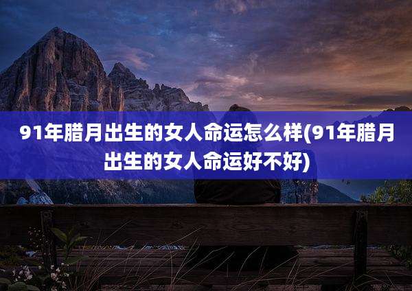 91年腊月出生的女人命运怎么样(91年腊月出生的女人命运好不好)