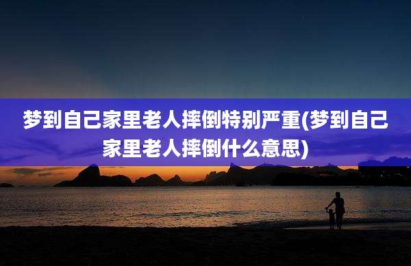 梦到自己家里老人摔倒特别严重(梦到自己家里老人摔倒什么意思)