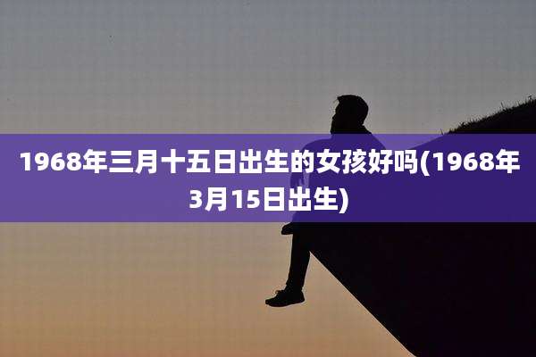 1968年三月十五日出生的女孩好吗(1968年3月15日出生)