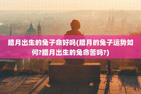 腊月出生的兔子命好吗(腊月的兔子运势如何?腊月出生的兔命苦吗?)