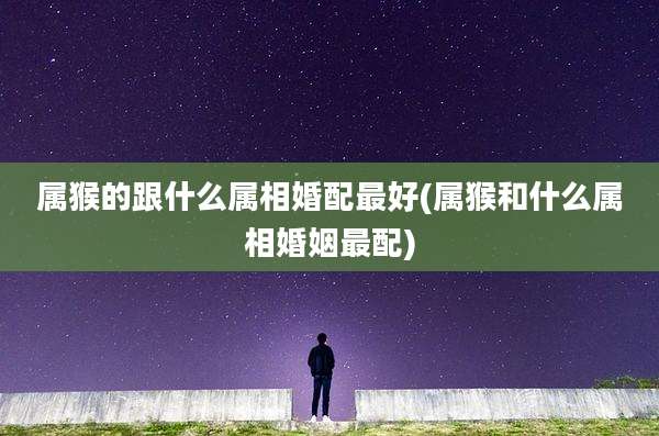 属猴的跟什么属相婚配最好(属猴和什么属相婚姻最配)