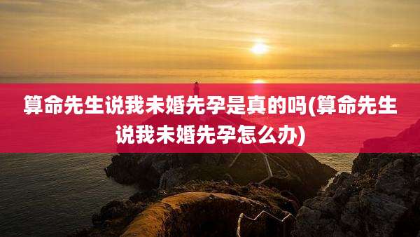 算命先生说我未婚先孕是真的吗(算命先生说我未婚先孕怎么办)
