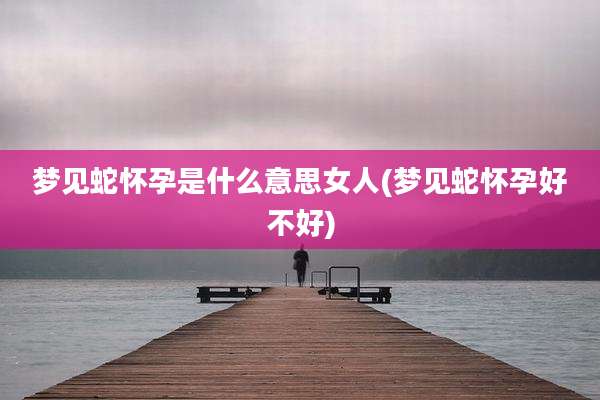 梦见蛇怀孕是什么意思女人(梦见蛇怀孕好不好)