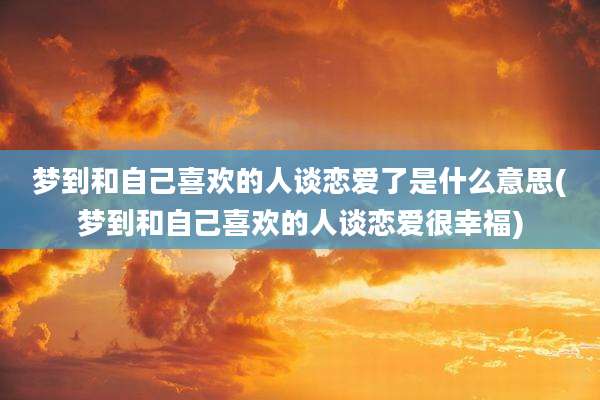 梦到和自己喜欢的人谈恋爱了是什么意思(梦到和自己喜欢的人谈恋爱很幸福)
