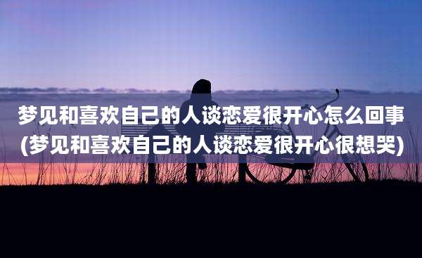 梦见和喜欢自己的人谈恋爱很开心怎么回事(梦见和喜欢自己的人谈恋爱很开心很想哭)