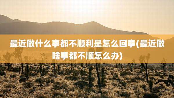 最近做什么事都不顺利是怎么回事(最近做啥事都不顺怎么办)