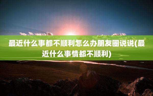 最近什么事都不顺利怎么办朋友圈说说(最近什么事情都不顺利)