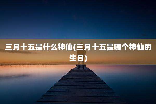三月十五是什么神仙(三月十五是哪个神仙的生日)