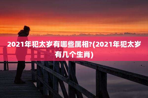 2021年犯太岁有哪些属相?(2021年犯太岁有几个生肖)