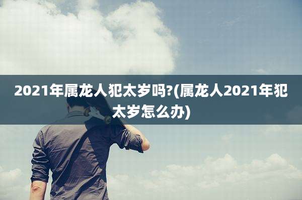 2021年属龙人犯太岁吗?(属龙人2021年犯太岁怎么办)