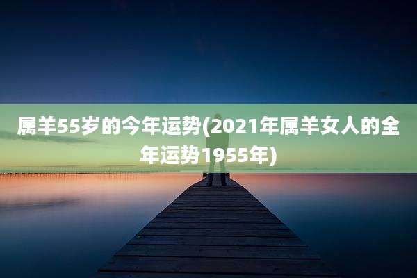 属羊55岁的今年运势(2021年属羊女人的全年运势1955年)