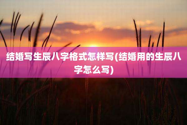 结婚写生辰八字格式怎样写(结婚用的生辰八字怎么写)