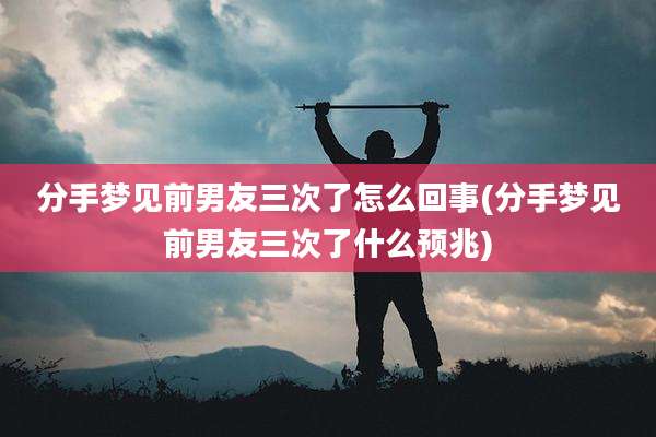 分手梦见前男友三次了怎么回事(分手梦见前男友三次了什么预兆)