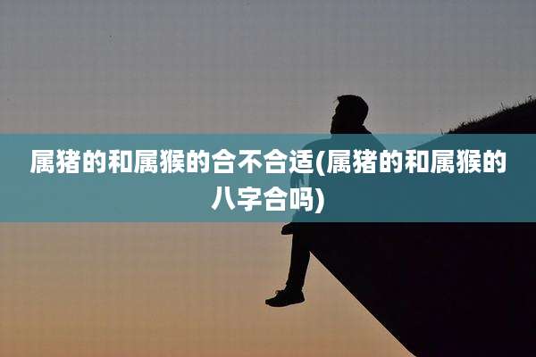 属猪的和属猴的合不合适(属猪的和属猴的八字合吗)