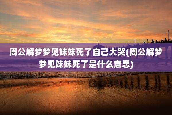 周公解梦梦见妹妹死了自己大哭(周公解梦梦见妹妹死了是什么意思)