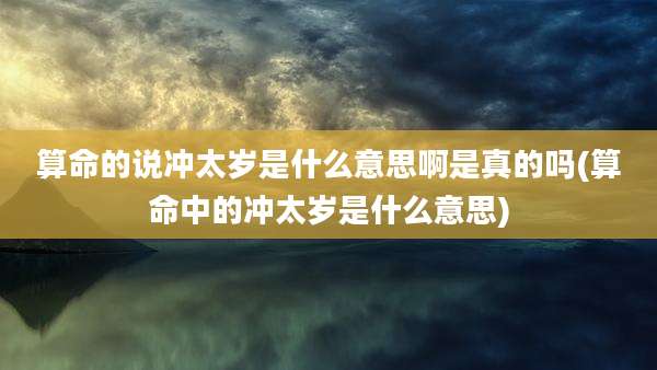 算命的说冲太岁是什么意思啊是真的吗(算命中的冲太岁是什么意思)