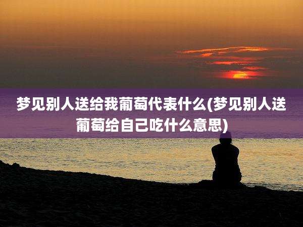梦见别人送给我葡萄代表什么(梦见别人送葡萄给自己吃什么意思)