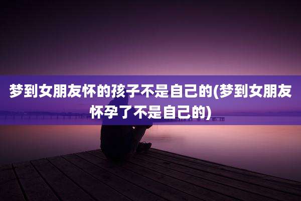 梦到女朋友怀的孩子不是自己的(梦到女朋友怀孕了不是自己的)
