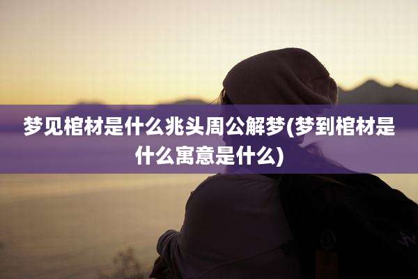 梦见棺材是什么兆头周公解梦(梦到棺材是什么寓意是什么)