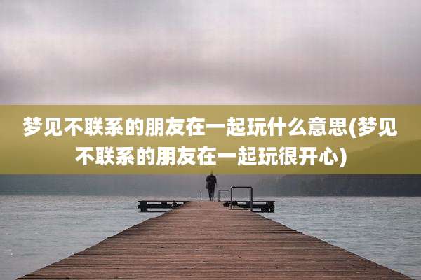 梦见不联系的朋友在一起玩什么意思(梦见不联系的朋友在一起玩很开心)